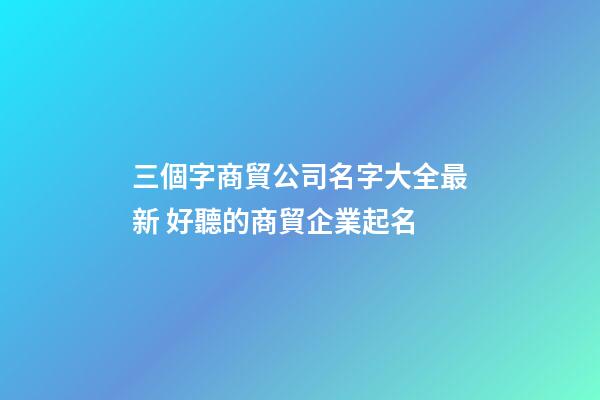 三個字商貿公司名字大全最新 好聽的商貿企業起名-第1張-公司起名-玄機派